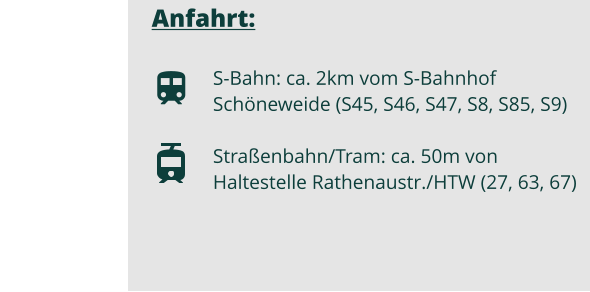 Anfahrt:  S-Bahn: ca. 2km vom S-Bahnhof Schöneweide (S45, S46, S47, S8, S85, S9)  Straßenbahn/Tram: ca. 50m von Haltestelle Rathenaustr./HTW (27, 63, 67)