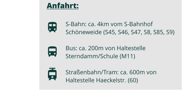 Anfahrt:  S-Bahn: ca. 4km vom S-Bahnhof Schöneweide (S45, S46, S47, S8, S85, S9) Bus: ca. 200m von Haltestelle Sterndamm/Schule (M11)  Straßenbahn/Tram: ca. 600m von Haltestelle Haeckelstr. (60)